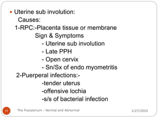  Uterine sub involution:
Causes:
1-RPC:-Placenta tissue or membrane
Sign & Symptoms
- Uterine sub involution
- Late PPH
- Open cervix
- Sn/Sx of endo myometritis
2-Puerperal infections:-
-tender uterus
-offensive lochia
-s/s of bacterial infection
1/27/2024
11 The Puerperium - Normal and Abnormal
 