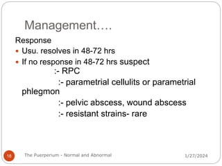 Management….
1/27/2024
The Puerperium - Normal and Abnormal
18
Response
 Usu. resolves in 48-72 hrs
 If no response in 48-72 hrs suspect
:- RPC
:- parametrial cellulits or parametrial
phlegmon
:- pelvic abscess, wound abscess
:- resistant strains- rare
 