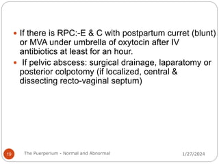  If there is RPC:-E & C with postpartum curret (blunt)
or MVA under umbrella of oxytocin after IV
antibiotics at least for an hour.
 If pelvic abscess: surgical drainage, laparatomy or
posterior colpotomy (if localized, central &
dissecting recto-vaginal septum)
1/27/2024
19 The Puerperium - Normal and Abnormal
 