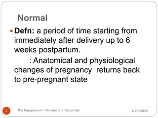Normal
 Defn: a period of time starting from
immediately after delivery up to 6
weeks postpartum.
: Anatomical and physiological
changes of pregnancy returns back
to pre-pregnant state
1/27/2024
2 The Puerperium - Normal and Abnormal
 