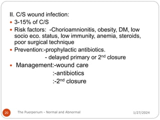 II. C/S wound infection:
 3-15% of C/S
 Risk factors: -Chorioamnionitis, obesity, DM, low
socio eco. status, low immunity, anemia, steroids,
poor surgical technique
 Prevention:-prophylactic antibiotics.
- delayed primary or 2nd closure
 Management:-wound care
:-antibiotics
:-2nd closure
1/27/2024
20 The Puerperium - Normal and Abnormal
 