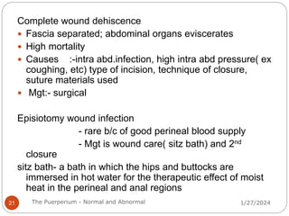 Complete wound dehiscence
 Fascia separated; abdominal organs eviscerates
 High mortality
 Causes :-intra abd.infection, high intra abd pressure( ex
coughing, etc) type of incision, technique of closure,
suture materials used
 Mgt:- surgical
Episiotomy wound infection
- rare b/c of good perineal blood supply
- Mgt is wound care( sitz bath) and 2nd
closure
sitz bath- a bath in which the hips and buttocks are
immersed in hot water for the therapeutic effect of moist
heat in the perineal and anal regions
1/27/2024
21 The Puerperium - Normal and Abnormal
 