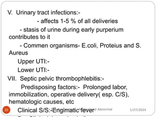 V. Urinary tract infections:-
- affects 1-5 % of all deliveries
- stasis of urine during early purperium
contributes to it
- Commen organisms- E.coli, Proteius and S.
Aureus
Upper UTI:-
Lower UTI:-
VII. Septic pelvic thrombophlebitis:-
Predisposing factors:- Prolonged labor,
immobilization, operative delivery( esp. C/S),
hematologic causes, etc
Clinical S/S:-Engimatic fever 1/27/2024
23 The Puerperium - Normal and Abnormal
 