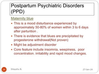 Postpartum Psychiatric Disorders
(PPD)
Maternity blue
 This is a mood disturbance experienced by
approximately 50-80% of women within 3 to 6 days
after parturition .
 There is evidence that blues are precipitated by
progesterone withdrawal(Not proven)
 Might be adjustment disorder
 Core feature include insomnia, weepiness, poor
concentration. irritability and rapid mood changes.
27-Jan-24
24 Dilayehu B.
 