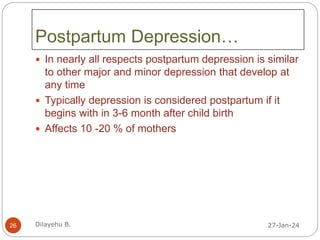 Postpartum Depression…
 In nearly all respects postpartum depression is similar
to other major and minor depression that develop at
any time
 Typically depression is considered postpartum if it
begins with in 3-6 month after child birth
 Affects 10 -20 % of mothers
27-Jan-24
26 Dilayehu B.
 