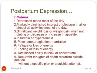Postpartum Depression…
27-Jan-24
Dilayehu B.
27
Criteria
1.Depressed mood most of the day
2.Markedly diminished interest or pleasure in all or
almost all activities most of the day.
3.Significant weight loss or weight gain when not
dieting or decrease or increase in appetite.
4.Insomnia or hypersomnia
5. Psychomotor agitation retardation
6. Fatigue or loss of energy
7. Feeling or loss of energy.
8. Diminished ability to think or concentrate
9. Recurrent thoughts of death recurrent suicidal
ideation
without a specific plan or a suicidal attempt.
 