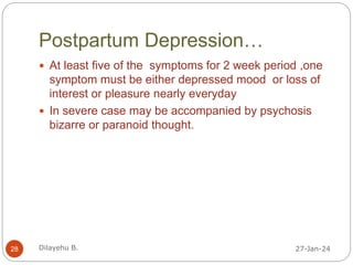 Postpartum Depression…
 At least five of the symptoms for 2 week period ,one
symptom must be either depressed mood or loss of
interest or pleasure nearly everyday
 In severe case may be accompanied by psychosis
bizarre or paranoid thought.
27-Jan-24
28 Dilayehu B.
 