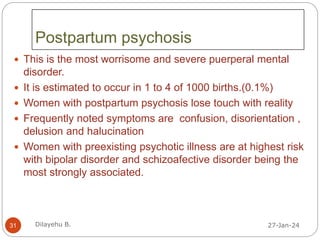 Postpartum psychosis
 This is the most worrisome and severe puerperal mental
disorder.
 It is estimated to occur in 1 to 4 of 1000 births.(0.1%)
 Women with postpartum psychosis lose touch with reality
 Frequently noted symptoms are confusion, disorientation ,
delusion and halucination
 Women with preexisting psychotic illness are at highest risk
with bipolar disorder and schizoafective disorder being the
most strongly associated.
27-Jan-24
31 Dilayehu B.
 