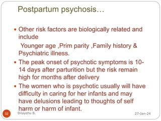 Postpartum psychosis…
27-Jan-24
Dilayehu B.
32
 Other risk factors are biologically related and
include
Younger age ,Prim parity ,Family history &
Psychiatric illness.
 The peak onset of psychotic symptoms is 10-
14 days after parturition but the risk remain
high for months after delivery
 The women who is psychotic usually will have
difficulty in caring for her infants and may
have delusions leading to thoughts of self
harm or harm of infant.
 