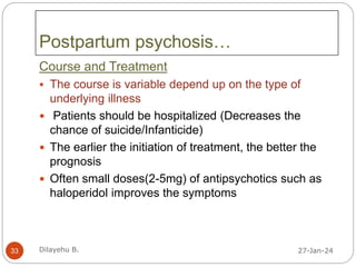 Postpartum psychosis…
Course and Treatment
 The course is variable depend up on the type of
underlying illness
 Patients should be hospitalized (Decreases the
chance of suicide/Infanticide)
 The earlier the initiation of treatment, the better the
prognosis
 Often small doses(2-5mg) of antipsychotics such as
haloperidol improves the symptoms
27-Jan-24
33 Dilayehu B.
 