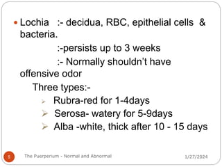  Lochia :- decidua, RBC, epithelial cells &
bacteria.
:-persists up to 3 weeks
:- Normally shouldn’t have
offensive odor
Three types:-
 Rubra-red for 1-4days
 Serosa- watery for 5-9days
 Alba -white, thick after 10 - 15 days
1/27/2024
5 The Puerperium - Normal and Abnormal
 