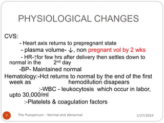 PHYSIOLOGICAL CHANGES
CVS:
- Heart axis returns to prepregnant state
- plasma volume- ↓, non pregnant vol by 2 wks
- HR-↑for few hrs after delivery then settles down to
normal in the 2nd day
-BP- Maintained normal
Hematology:-Hct returns to normal by the end of the first
week as hemodilution disapears
:-WBC - leukocytosis which occur in labor,
upto 30,000/ml
:-Platelets & coagulation factors
1/27/2024
7 The Puerperium - Normal and Abnormal
 