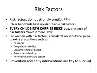 Risk Factors
• Risk factors do not strongly predict PPH
Over two-thirds have no identifiable risk factors
• EVERY CHILDBIRTH CARRIES RISKS but, presence of
risk factors makes it more likely.
• For women with risk factors, consideration should be given
to extra precautions such as:
– IV access
– Coagulation studies
– Crossmatching of blood
– Anaesthesia backup
– Referral to a tertiary center
• Prevention and early interventions are key to survival
10
 