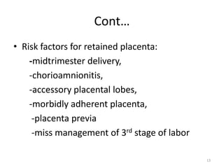 Cont…
• Risk factors for retained placenta:
-midtrimester delivery,
-chorioamnionitis,
-accessory placental lobes,
-morbidly adherent placenta,
-placenta previa
-miss management of 3rd stage of labor
13
 