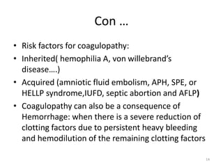 Con …
• Risk factors for coagulopathy:
• Inherited( hemophilia A, von willebrand’s
disease….)
• Acquired (amniotic fluid embolism, APH, SPE, or
HELLP syndrome,IUFD, septic abortion and AFLP)
• Coagulopathy can also be a consequence of
Hemorrhage: when there is a severe reduction of
clotting factors due to persistent heavy bleeding
and hemodilution of the remaining clotting factors
14
 