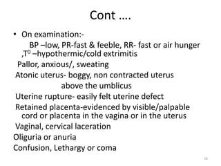 Cont ….
• On examination:-
BP –low, PR-fast & feeble, RR- fast or air hunger
,T0 –hypothermic/cold extrimitis
Pallor, anxious/, sweating
Atonic uterus- boggy, non contracted uterus
above the umblicus
Uterine rupture- easily felt uterine defect
Retained placenta-evidenced by visible/palpable
cord or placenta in the vagina or in the uterus
Vaginal, cervical laceration
Oliguria or anuria
Confusion, Lethargy or coma
16
 