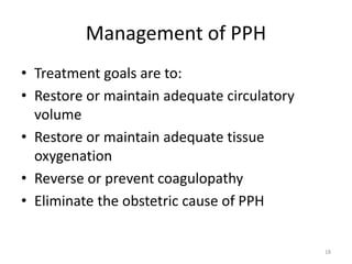 Management of PPH
• Treatment goals are to:
• Restore or maintain adequate circulatory
volume
• Restore or maintain adequate tissue
oxygenation
• Reverse or prevent coagulopathy
• Eliminate the obstetric cause of PPH
18
 