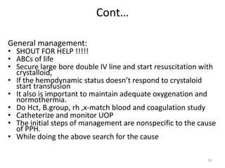 Cont…
General management:
• SHOUT FOR HELP !!!!!
• ABCs of life
• Secure large bore double IV line and start resuscitation with
crystalloid,
• If the hemodynamic status doesn’t respond to crystaloid
start transfusion
• It also is important to maintain adequate oxygenation and
normothermia.
• Do Hct, B.group, rh ,x-match blood and coagulation study
• Catheterize and monitor UOP
• The initial steps of management are nonspecific to the cause
of PPH.
• While doing the above search for the cause
19
 
