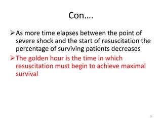 Con….
As more time elapses between the point of
severe shock and the start of resuscitation the
percentage of surviving patients decreases
The golden hour is the time in which
resuscitation must begin to achieve maximal
survival
20
 
