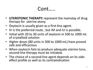 Cont…..
• UTEROTONIC THERAPY: represent the mainstay of drug
therapy for uterine atony.
• Oxytocin is usually given as a first-line agent.
• IV is the preferred route , but IM and IU is possible.
• Initial with 20 to 30 units of oxytocin in 500 to 1000 mL
of crystalloid solution
• Higher doses (80 units in 500 to 1000 mL) have proved
safe and efficacious
• When oxytocin fails to produce adequate uterine tone,
second-line therapy must be initiated.
• The choice of a second-line agent depends on its side-
effect profile as well as its contraindication
26
 