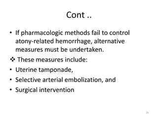 Cont ..
• If pharmacologic methods fail to control
atony-related hemorrhage, alternative
measures must be undertaken.
 These measures include:
• Uterine tamponade,
• Selective arterial embolization, and
• Surgical intervention
29
 