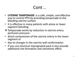 Cont ..
• UTERINE TAMPONADE: is a safe, simple, and effective
way to control PPH by providing tamponade to the
bleeding uterine surface
• It is effective in many patients with atony or lower
segment bleeding.
Tamponade works by reduction in uterine artery
perfusion pressure :
• direct compression of the uterine artery in the lower
segment or
• due to changes in the uterine wall conformation
• If you use chemical impregnated pack it also provide
additional clot formation and uterotonic effect
30
 