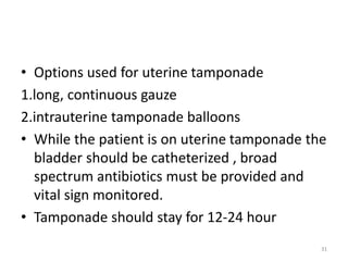 • Options used for uterine tamponade
1.long, continuous gauze
2.intrauterine tamponade balloons
• While the patient is on uterine tamponade the
bladder should be catheterized , broad
spectrum antibiotics must be provided and
vital sign monitored.
• Tamponade should stay for 12-24 hour
31
 