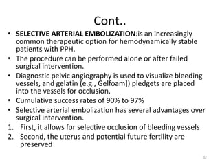 Cont..
• SELECTIVE ARTERIAL EMBOLIZATION:is an increasingly
common therapeutic option for hemodynamically stable
patients with PPH.
• The procedure can be performed alone or after failed
surgical intervention.
• Diagnostic pelvic angiography is used to visualize bleeding
vessels, and gelatin (e.g., Gelfoam]) pledgets are placed
into the vessels for occlusion.
• Cumulative success rates of 90% to 97%
• Selective arterial embolization has several advantages over
surgical intervention.
1. First, it allows for selective occlusion of bleeding vessels
2. Second, the uterus and potential future fertility are
preserved
32
 