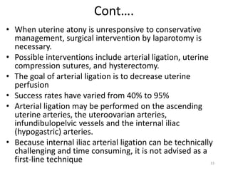 Cont….
• When uterine atony is unresponsive to conservative
management, surgical intervention by laparotomy is
necessary.
• Possible interventions include arterial ligation, uterine
compression sutures, and hysterectomy.
• The goal of arterial ligation is to decrease uterine
perfusion
• Success rates have varied from 40% to 95%
• Arterial ligation may be performed on the ascending
uterine arteries, the uteroovarian arteries,
infundibulopelvic vessels and the internal iliac
(hypogastric) arteries.
• Because internal iliac arterial ligation can be technically
challenging and time consuming, it is not advised as a
first-line technique 33
 