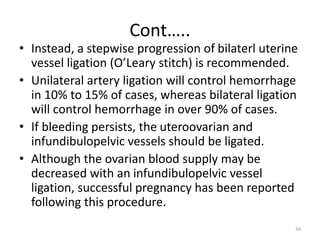 Cont…..
• Instead, a stepwise progression of bilaterl uterine
vessel ligation (O’Leary stitch) is recommended.
• Unilateral artery ligation will control hemorrhage
in 10% to 15% of cases, whereas bilateral ligation
will control hemorrhage in over 90% of cases.
• If bleeding persists, the uteroovarian and
infundibulopelvic vessels should be ligated.
• Although the ovarian blood supply may be
decreased with an infundibulopelvic vessel
ligation, successful pregnancy has been reported
following this procedure.
34
 