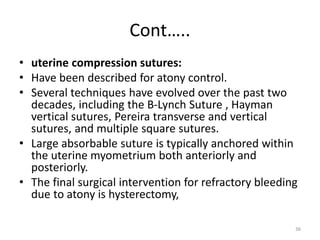 Cont…..
• uterine compression sutures:
• Have been described for atony control.
• Several techniques have evolved over the past two
decades, including the B-Lynch Suture , Hayman
vertical sutures, Pereira transverse and vertical
sutures, and multiple square sutures.
• Large absorbable suture is typically anchored within
the uterine myometrium both anteriorly and
posteriorly.
• The final surgical intervention for refractory bleeding
due to atony is hysterectomy,
36
 
