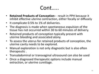 Cont…..
• Retained Products of Conception - result in PPH because it
inhibit effective uterine contraction, either focally or diffusely
• It complicate 0.5% to 1% of deliveries.
• The diagnosis is made when spontaneous expulsion of the
tissue has not occurred within 30 to 60 minutes of delivery.
• Retained products of conception typically present with
uterine bleeding and associated atony.
• To assess the uterus for retained products of conception, the
uterine cavity needs to be explored.
• Manual exploration is not only diagnostic but is also often
therapeutic .
• Transabdominal or transvaginal ultrasound can also be used
• Once a diagnosed therapeutic options include manual
extraction, or uterine curettage.
38
 
