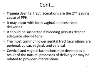 Cont…
• Trauma :Genital tract lacerations are the 2nd leading
cause of PPH.
• It may occur with both vaginal and cesarean
deliveries
• It should be suspected if bleeding persists despite
adequate uterine tone.
• The most common lower genital tract lacerations are
perineal, vulvar, vaginal, and cervical
• Cervical and vaginal lacerations may develop as a
result of the natural processes of delivery or may be
related to provider interventions.
39
 