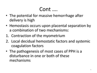 Cont ….
• The potential for massive hemorrhage after
delivery is high
• Hemostasis occurs upon placental separation by
a combination of two mechanisms:
1. Contraction of the myometrium
2. Local decidual hemostatic factors and systemic
coagulation factors
• The pathogenesis of most cases of PPH is a
disturbance in one or both of these
mechanisms
4
 