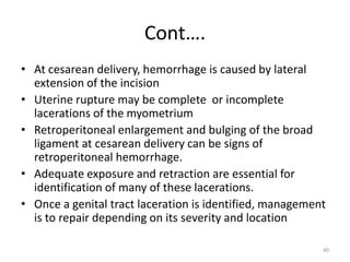 Cont….
• At cesarean delivery, hemorrhage is caused by lateral
extension of the incision
• Uterine rupture may be complete or incomplete
lacerations of the myometrium
• Retroperitoneal enlargement and bulging of the broad
ligament at cesarean delivery can be signs of
retroperitoneal hemorrhage.
• Adequate exposure and retraction are essential for
identification of many of these lacerations.
• Once a genital tract laceration is identified, management
is to repair depending on its severity and location
40
 