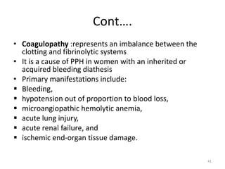 Cont….
• Coagulopathy :represents an imbalance between the
clotting and fibrinolytic systems
• It is a cause of PPH in women with an inherited or
acquired bleeding diathesis
• Primary manifestations include:
 Bleeding,
 hypotension out of proportion to blood loss,
 microangiopathic hemolytic anemia,
 acute lung injury,
 acute renal failure, and
 ischemic end-organ tissue damage.
41
 