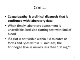 Cont…
• Coagulopathy is a clinical diagnosis that is
confirmed with laboratory data
• When timely laboratory assessment is
unavailable, bed side clotting test with 5ml of
blood
• If a clot is not visible within 6-8 minutes or
forms and lyses within 30 minutes, the
fibrinogen level is usually less than 150 mg/dL.
42
 