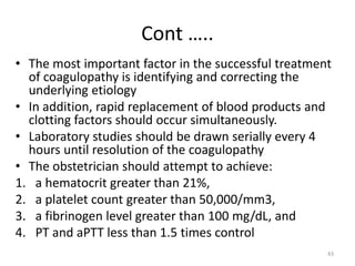 Cont …..
• The most important factor in the successful treatment
of coagulopathy is identifying and correcting the
underlying etiology
• In addition, rapid replacement of blood products and
clotting factors should occur simultaneously.
• Laboratory studies should be drawn serially every 4
hours until resolution of the coagulopathy
• The obstetrician should attempt to achieve:
1. a hematocrit greater than 21%,
2. a platelet count greater than 50,000/mm3,
3. a fibrinogen level greater than 100 mg/dL, and
4. PT and aPTT less than 1.5 times control
43
 