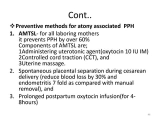Cont..
Preventive methods for atony associated PPH
1. AMTSL- for all laboring mothers
it prevents PPH by over 60%
Components of AMTSL are;
1Administering uterotonic agent(oxytocin 10 IU IM)
2Controlled cord traction (CCT), and
3Uterine massage.
2. Spontaneous placental separation during cesarean
delivery (reduce blood loss by 30% and
endometritis 7 fold as compared with manual
removal), and
3. Prolonged postpartum oxytocin infusion(for 4-
8hours)
46
 