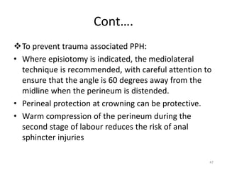 Cont….
To prevent trauma associated PPH:
• Where episiotomy is indicated, the mediolateral
technique is recommended, with careful attention to
ensure that the angle is 60 degrees away from the
midline when the perineum is distended.
• Perineal protection at crowning can be protective.
• Warm compression of the perineum during the
second stage of labour reduces the risk of anal
sphincter injuries
47
 