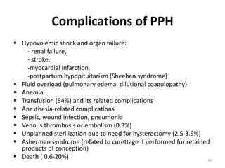 Complications of PPH
 Hypovolemic shock and organ failure:
- renal failure,
- stroke,
-myocardial infarction,
-postpartum hypopituitarism (Sheehan syndrome)
 Fluid overload (pulmonary edema, dilutional coagulopathy)
 Anemia
 Transfusion (54%) and its related complications
 Anesthesia-related complications
 Sepsis, wound infection, pneumonia
 Venous thrombosis or embolism (0.3%)
 Unplanned sterilization due to need for hysterectomy (2.5-3.5%)
 Asherman syndrome (related to curettage if performed for retained
products of conception)
 Death ( 0.6-20%) 48
 