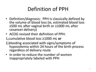 Definition of PPH
• Definition/diagnosis: PPH is classically defined by
the volume of blood loss (ie, estimated blood loss
≥500 mL after vaginal birth or ≥1000 mL after
cesarean delivery)
• ACOG revised their definition of PPH:
1,cumulative blood loss ≥1000 mL or
2,bleeding associated with signs/symptoms of
hypovolemia within 24 hours of the birth process
regardless of delivery route
• In order to reduce the number of women
inappropriately labeled with PPH
6
 