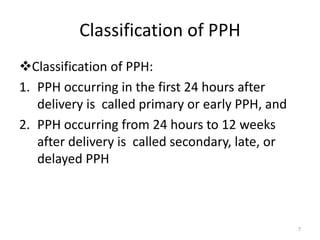 Classification of PPH
Classification of PPH:
1. PPH occurring in the first 24 hours after
delivery is called primary or early PPH, and
2. PPH occurring from 24 hours to 12 weeks
after delivery is called secondary, late, or
delayed PPH
7
 