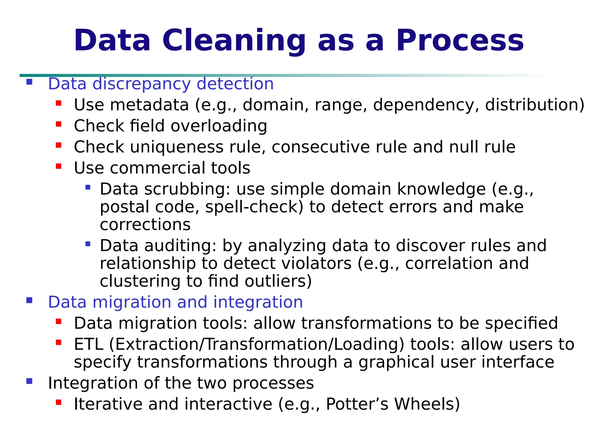 Data Cleaning as a Process
 Data discrepancy detection
 Use metadata (e.g., domain, range, dependency, distribution)
 Check field overloading
 Check uniqueness rule, consecutive rule and null rule
 Use commercial tools

Data scrubbing: use simple domain knowledge (e.g.,
postal code, spell-check) to detect errors and make
corrections

Data auditing: by analyzing data to discover rules and
relationship to detect violators (e.g., correlation and
clustering to find outliers)
 Data migration and integration
 Data migration tools: allow transformations to be specified
 ETL (Extraction/Transformation/Loading) tools: allow users to
specify transformations through a graphical user interface
 Integration of the two processes
 Iterative and interactive (e.g., Potter’s Wheels)
 