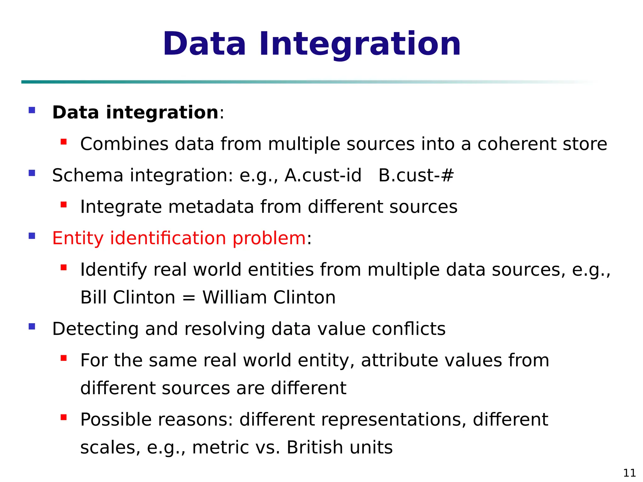 11
Data Integration
 Data integration:
 Combines data from multiple sources into a coherent store
 Schema integration: e.g., A.cust-id 
B.cust-#
 Integrate metadata from different sources
 Entity identification problem:
 Identify real world entities from multiple data sources, e.g.,
Bill Clinton = William Clinton
 Detecting and resolving data value conflicts
 For the same real world entity, attribute values from
different sources are different
 Possible reasons: different representations, different
scales, e.g., metric vs. British units
 