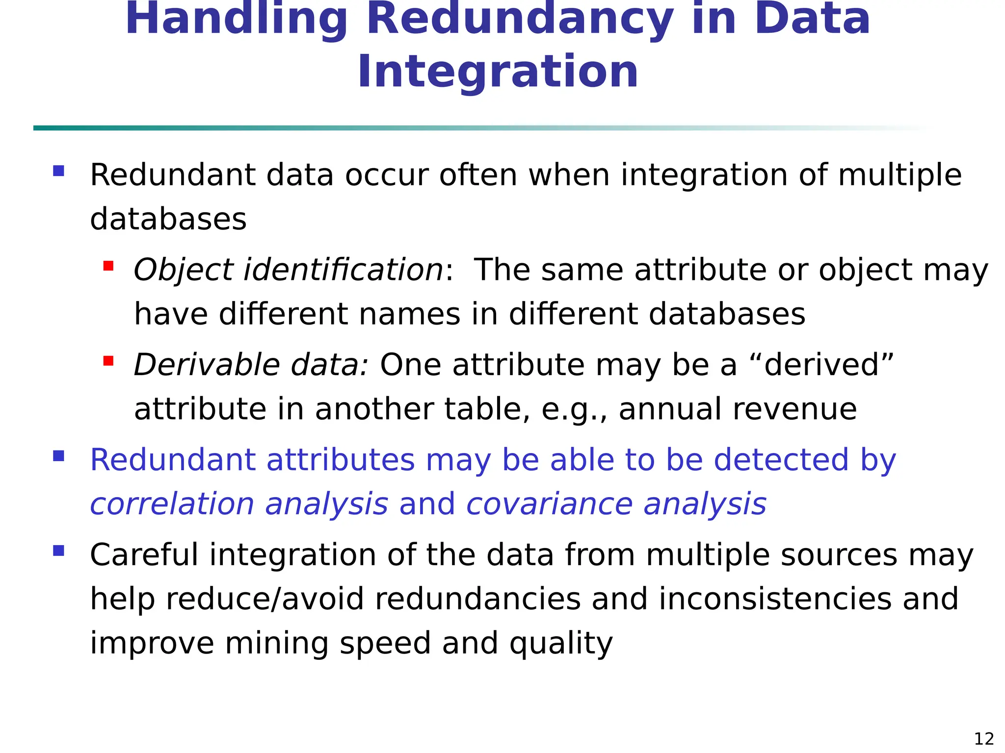 12
Handling Redundancy in Data
Integration
 Redundant data occur often when integration of multiple
databases
 Object identification: The same attribute or object may
have different names in different databases
 Derivable data: One attribute may be a “derived”
attribute in another table, e.g., annual revenue
 Redundant attributes may be able to be detected by
correlation analysis and covariance analysis
 Careful integration of the data from multiple sources may
help reduce/avoid redundancies and inconsistencies and
improve mining speed and quality
 