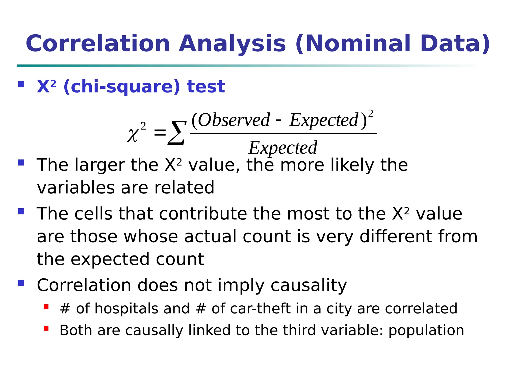 Correlation Analysis (Nominal Data)
 Χ2
(chi-square) test
 The larger the Χ2
value, the more likely the
variables are related
 The cells that contribute the most to the Χ2
value
are those whose actual count is very different from
the expected count
 Correlation does not imply causality
 # of hospitals and # of car-theft in a city are correlated
 Both are causally linked to the third variable: population



Expected
Expected
Observed 2
2 )
(
 


Expected
Expected
Observed 2
2 )
(

 