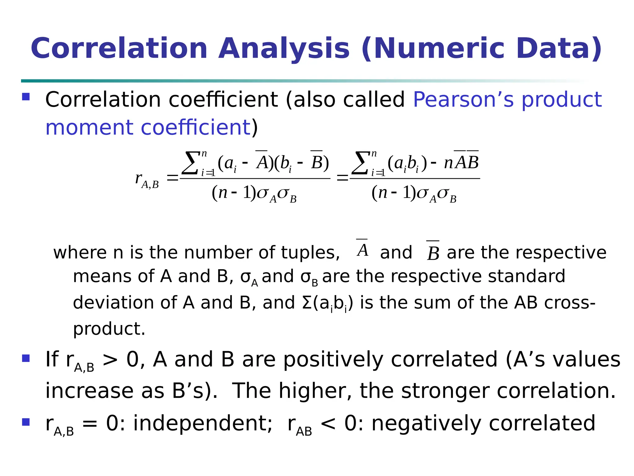 Correlation Analysis (Numeric Data)
 Correlation coefficient (also called Pearson’s product
moment coefficient)
where n is the number of tuples, and are the respective
means of A and B, σA and σB are the respective standard
deviation of A and B, and Σ(aibi) is the sum of the AB cross-
product.
 If rA,B > 0, A and B are positively correlated (A’s values
increase as B’s). The higher, the stronger correlation.
 rA,B = 0: independent; rAB < 0: negatively correlated
B
A
n
i i
i
B
A
n
i i
i
B
A
n
B
A
n
b
a
n
B
b
A
a
r



 )
1
(
)
(
)
1
(
)
)(
( 1
1
,








 

A B
 