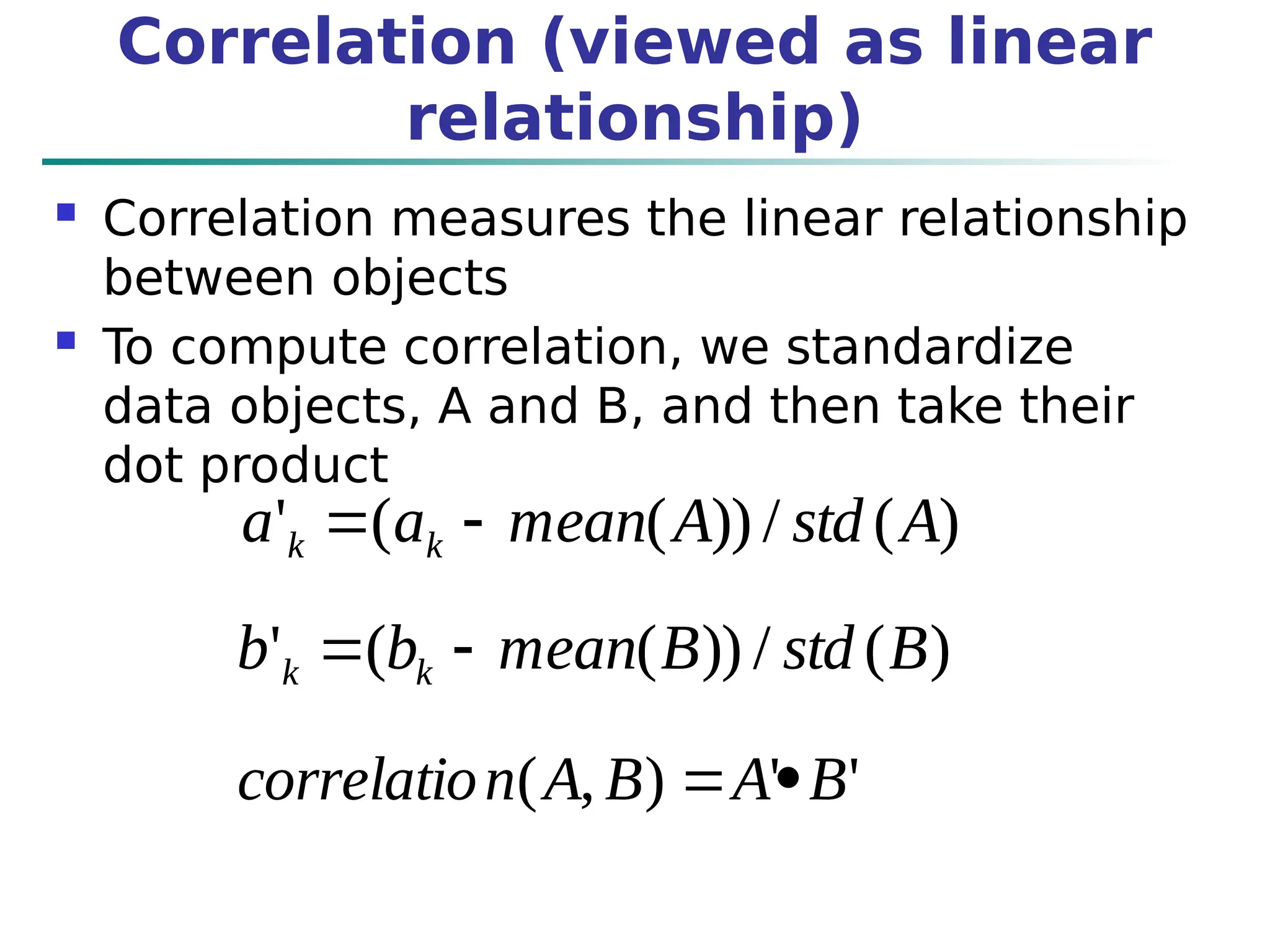 Correlation (viewed as linear
relationship)
 Correlation measures the linear relationship
between objects
 To compute correlation, we standardize
data objects, A and B, and then take their
dot product
)
(
/
))
(
(
' A
std
A
mean
a
a k
k 

)
(
/
))
(
(
' B
std
B
mean
b
b k
k 

'
'
)
,
( B
A
B
A
n
correlatio 

)
(
/
))
(
(
' A
std
A
mean
a
a k
k 

)
(
/
))
(
(
' B
std
B
mean
b
b k
k 

'
'
)
,
( B
A
B
A
n
correlatio 

 