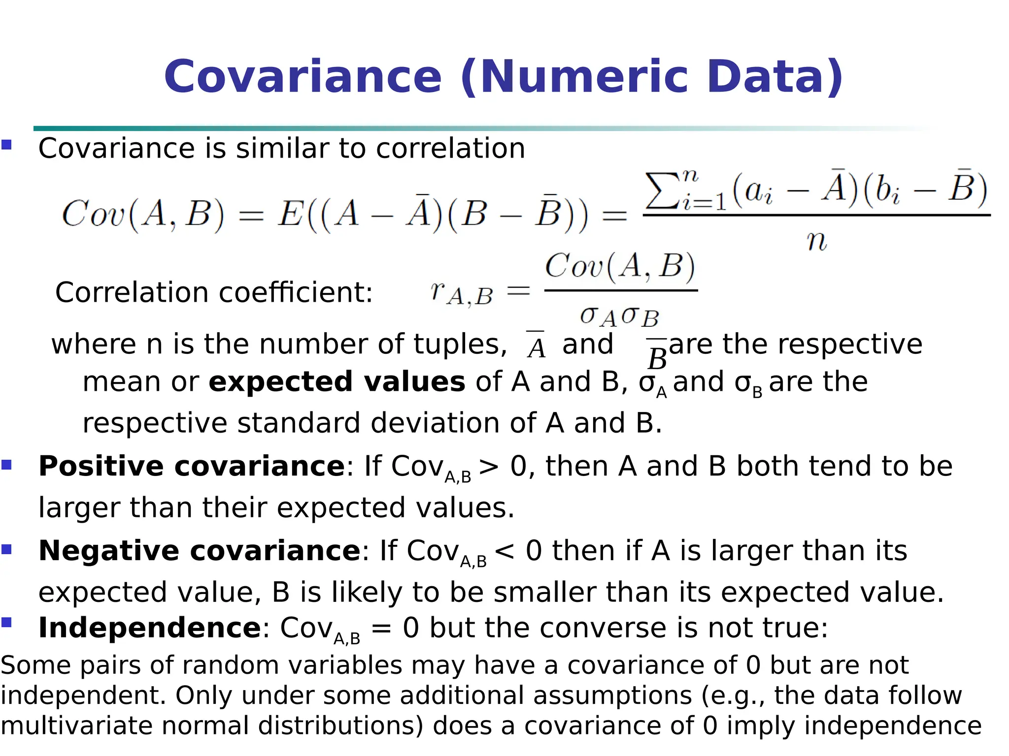 Covariance (Numeric Data)
 Covariance is similar to correlation
where n is the number of tuples, and are the respective
mean or expected values of A and B, σA and σB are the
respective standard deviation of A and B.
 Positive covariance: If CovA,B > 0, then A and B both tend to be
larger than their expected values.
 Negative covariance: If CovA,B < 0 then if A is larger than its
expected value, B is likely to be smaller than its expected value.

Independence: CovA,B = 0 but the converse is not true:
Some pairs of random variables may have a covariance of 0 but are not
independent. Only under some additional assumptions (e.g., the data follow
multivariate normal distributions) does a covariance of 0 imply independence
Correlation coefficient:
A B
 